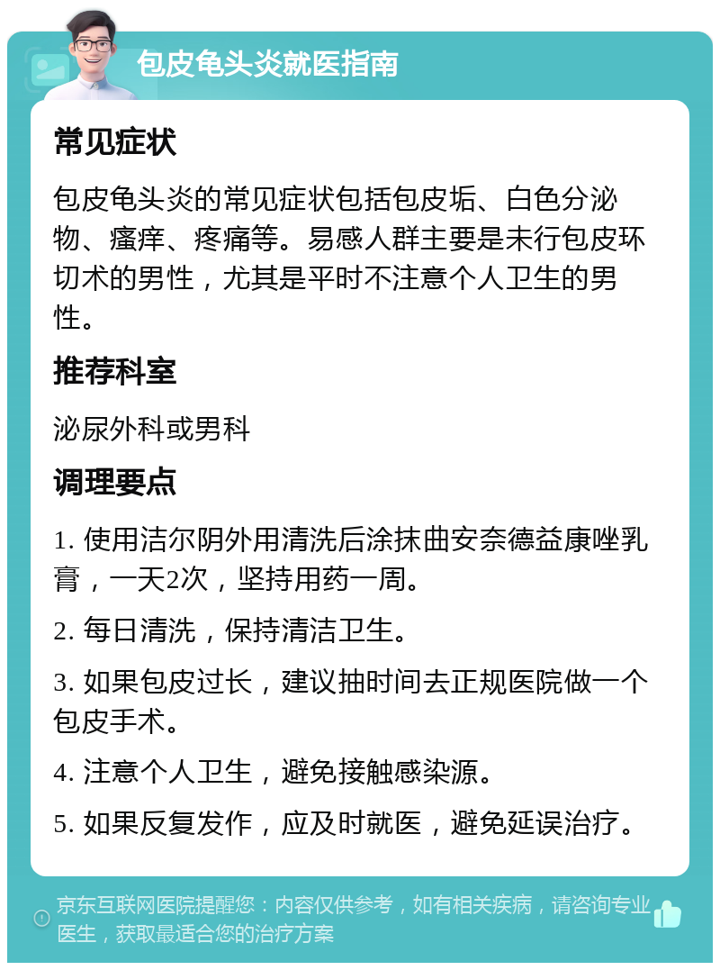 包皮龟头炎就医指南 常见症状 包皮龟头炎的常见症状包括包皮垢、白色分泌物、瘙痒、疼痛等。易感人群主要是未行包皮环切术的男性，尤其是平时不注意个人卫生的男性。 推荐科室 泌尿外科或男科 调理要点 1. 使用洁尔阴外用清洗后涂抹曲安奈德益康唑乳膏，一天2次，坚持用药一周。 2. 每日清洗，保持清洁卫生。 3. 如果包皮过长，建议抽时间去正规医院做一个包皮手术。 4. 注意个人卫生，避免接触感染源。 5. 如果反复发作，应及时就医，避免延误治疗。