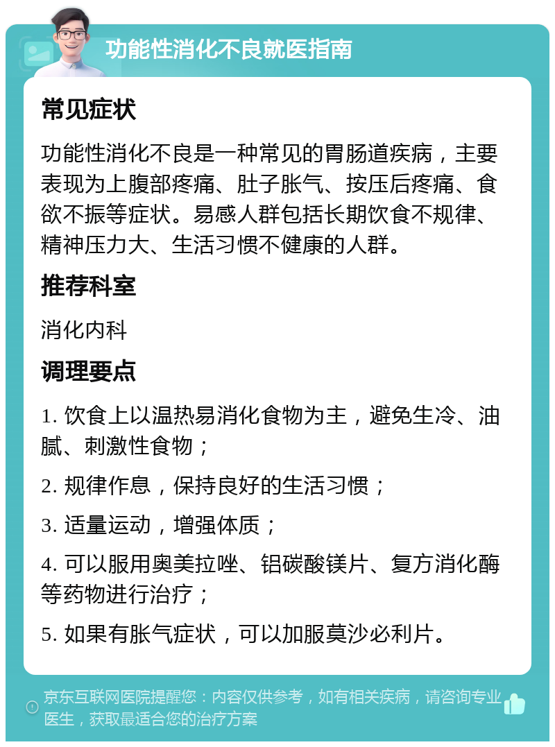 功能性消化不良就医指南 常见症状 功能性消化不良是一种常见的胃肠道疾病，主要表现为上腹部疼痛、肚子胀气、按压后疼痛、食欲不振等症状。易感人群包括长期饮食不规律、精神压力大、生活习惯不健康的人群。 推荐科室 消化内科 调理要点 1. 饮食上以温热易消化食物为主，避免生冷、油腻、刺激性食物； 2. 规律作息，保持良好的生活习惯； 3. 适量运动，增强体质； 4. 可以服用奥美拉唑、铝碳酸镁片、复方消化酶等药物进行治疗； 5. 如果有胀气症状，可以加服莫沙必利片。