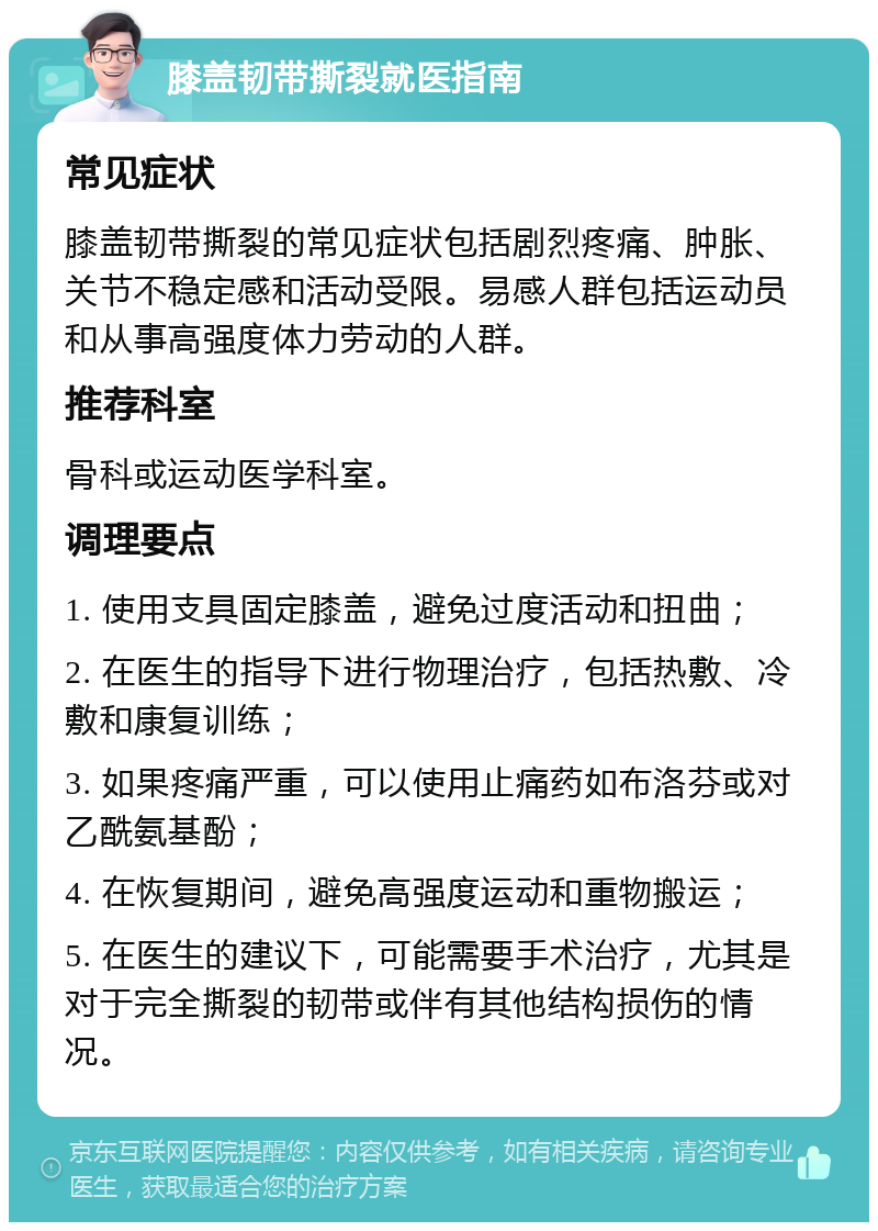 膝盖韧带撕裂就医指南 常见症状 膝盖韧带撕裂的常见症状包括剧烈疼痛、肿胀、关节不稳定感和活动受限。易感人群包括运动员和从事高强度体力劳动的人群。 推荐科室 骨科或运动医学科室。 调理要点 1. 使用支具固定膝盖，避免过度活动和扭曲； 2. 在医生的指导下进行物理治疗，包括热敷、冷敷和康复训练； 3. 如果疼痛严重，可以使用止痛药如布洛芬或对乙酰氨基酚； 4. 在恢复期间，避免高强度运动和重物搬运； 5. 在医生的建议下，可能需要手术治疗，尤其是对于完全撕裂的韧带或伴有其他结构损伤的情况。