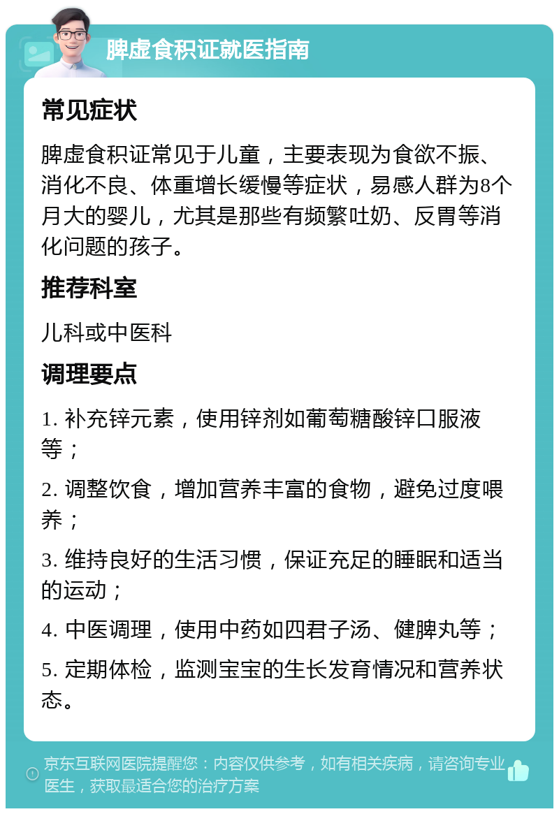 脾虚食积证就医指南 常见症状 脾虚食积证常见于儿童，主要表现为食欲不振、消化不良、体重增长缓慢等症状，易感人群为8个月大的婴儿，尤其是那些有频繁吐奶、反胃等消化问题的孩子。 推荐科室 儿科或中医科 调理要点 1. 补充锌元素，使用锌剂如葡萄糖酸锌口服液等； 2. 调整饮食，增加营养丰富的食物，避免过度喂养； 3. 维持良好的生活习惯，保证充足的睡眠和适当的运动； 4. 中医调理，使用中药如四君子汤、健脾丸等； 5. 定期体检，监测宝宝的生长发育情况和营养状态。