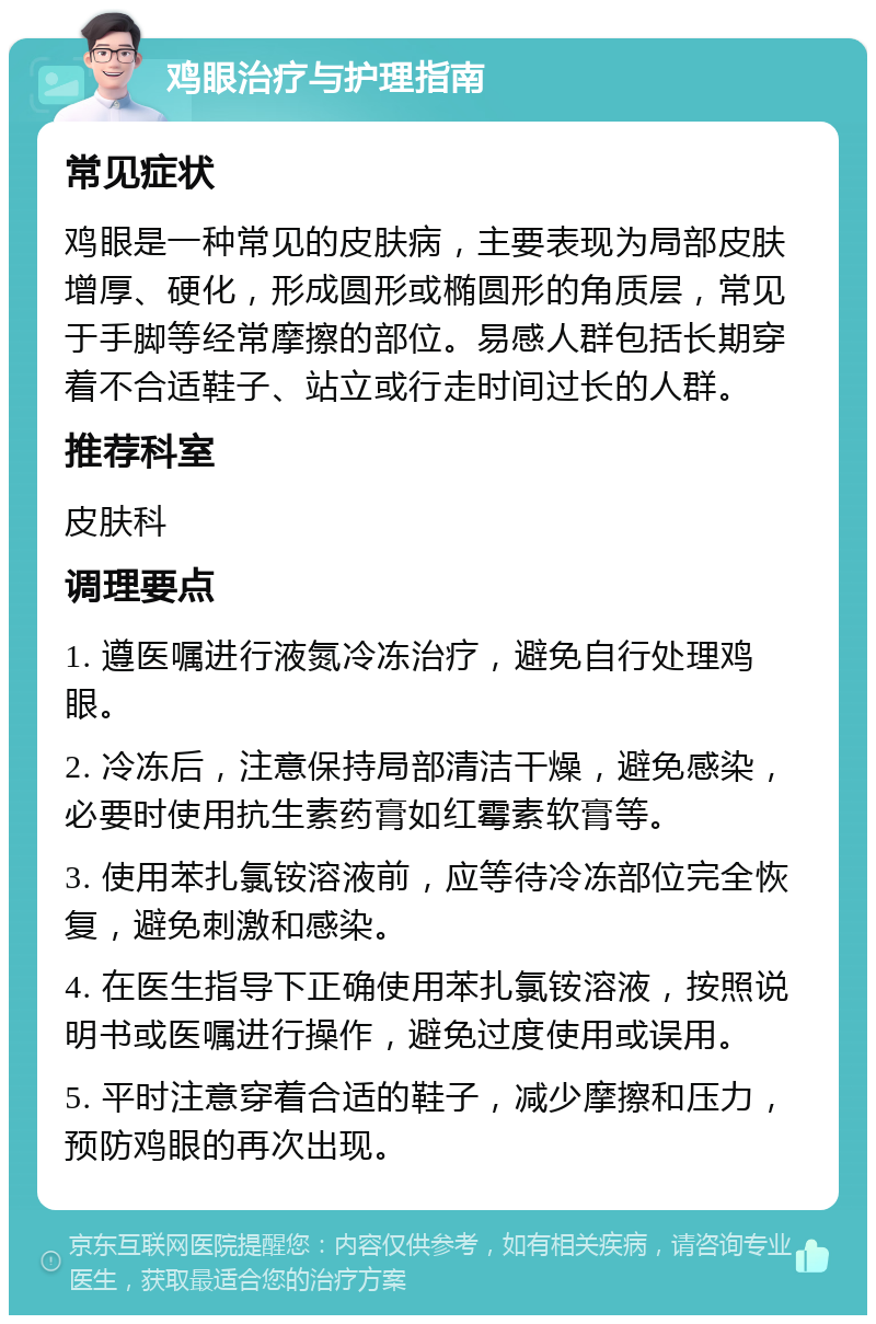 鸡眼治疗与护理指南 常见症状 鸡眼是一种常见的皮肤病，主要表现为局部皮肤增厚、硬化，形成圆形或椭圆形的角质层，常见于手脚等经常摩擦的部位。易感人群包括长期穿着不合适鞋子、站立或行走时间过长的人群。 推荐科室 皮肤科 调理要点 1. 遵医嘱进行液氮冷冻治疗，避免自行处理鸡眼。 2. 冷冻后，注意保持局部清洁干燥，避免感染，必要时使用抗生素药膏如红霉素软膏等。 3. 使用苯扎氯铵溶液前，应等待冷冻部位完全恢复，避免刺激和感染。 4. 在医生指导下正确使用苯扎氯铵溶液，按照说明书或医嘱进行操作，避免过度使用或误用。 5. 平时注意穿着合适的鞋子，减少摩擦和压力，预防鸡眼的再次出现。