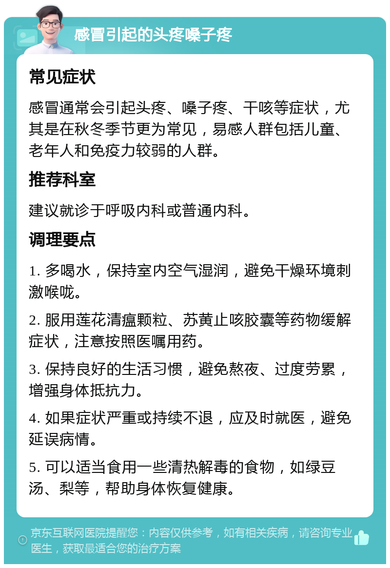 感冒引起的头疼嗓子疼 常见症状 感冒通常会引起头疼、嗓子疼、干咳等症状，尤其是在秋冬季节更为常见，易感人群包括儿童、老年人和免疫力较弱的人群。 推荐科室 建议就诊于呼吸内科或普通内科。 调理要点 1. 多喝水，保持室内空气湿润，避免干燥环境刺激喉咙。 2. 服用莲花清瘟颗粒、苏黄止咳胶囊等药物缓解症状，注意按照医嘱用药。 3. 保持良好的生活习惯，避免熬夜、过度劳累，增强身体抵抗力。 4. 如果症状严重或持续不退，应及时就医，避免延误病情。 5. 可以适当食用一些清热解毒的食物，如绿豆汤、梨等，帮助身体恢复健康。