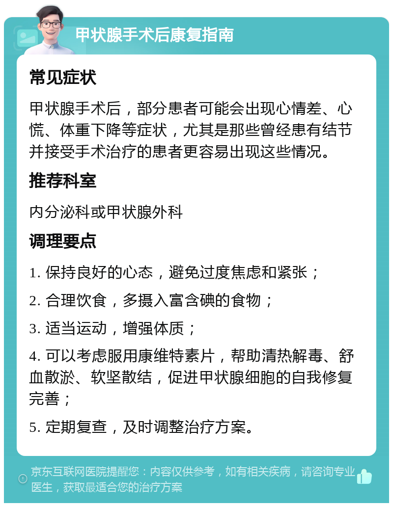 甲状腺手术后康复指南 常见症状 甲状腺手术后，部分患者可能会出现心情差、心慌、体重下降等症状，尤其是那些曾经患有结节并接受手术治疗的患者更容易出现这些情况。 推荐科室 内分泌科或甲状腺外科 调理要点 1. 保持良好的心态，避免过度焦虑和紧张； 2. 合理饮食，多摄入富含碘的食物； 3. 适当运动，增强体质； 4. 可以考虑服用康维特素片，帮助清热解毒、舒血散淤、软坚散结，促进甲状腺细胞的自我修复完善； 5. 定期复查，及时调整治疗方案。