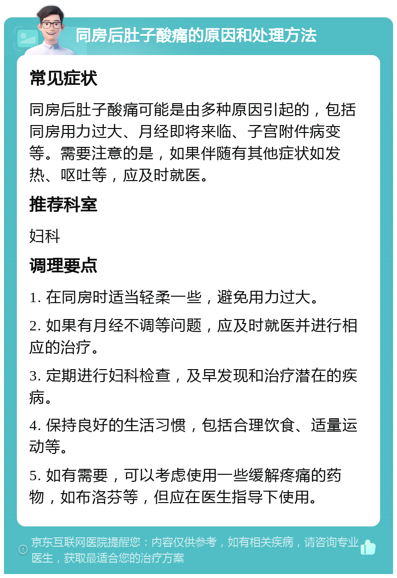 同房后肚子酸痛的原因和处理方法 常见症状 同房后肚子酸痛可能是由多种原因引起的，包括同房用力过大、月经即将来临、子宫附件病变等。需要注意的是，如果伴随有其他症状如发热、呕吐等，应及时就医。 推荐科室 妇科 调理要点 1. 在同房时适当轻柔一些，避免用力过大。 2. 如果有月经不调等问题，应及时就医并进行相应的治疗。 3. 定期进行妇科检查，及早发现和治疗潜在的疾病。 4. 保持良好的生活习惯，包括合理饮食、适量运动等。 5. 如有需要，可以考虑使用一些缓解疼痛的药物，如布洛芬等，但应在医生指导下使用。