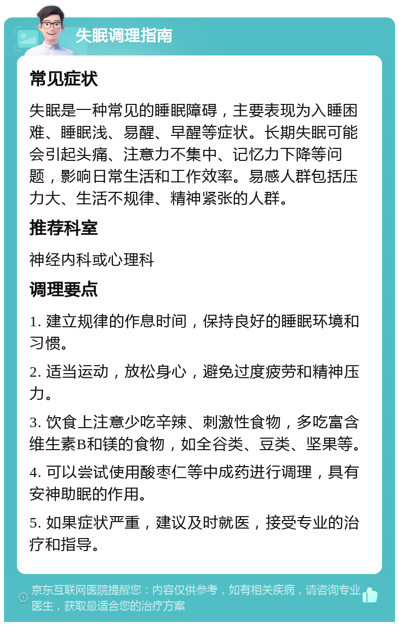 失眠调理指南 常见症状 失眠是一种常见的睡眠障碍，主要表现为入睡困难、睡眠浅、易醒、早醒等症状。长期失眠可能会引起头痛、注意力不集中、记忆力下降等问题，影响日常生活和工作效率。易感人群包括压力大、生活不规律、精神紧张的人群。 推荐科室 神经内科或心理科 调理要点 1. 建立规律的作息时间，保持良好的睡眠环境和习惯。 2. 适当运动，放松身心，避免过度疲劳和精神压力。 3. 饮食上注意少吃辛辣、刺激性食物，多吃富含维生素B和镁的食物，如全谷类、豆类、坚果等。 4. 可以尝试使用酸枣仁等中成药进行调理，具有安神助眠的作用。 5. 如果症状严重，建议及时就医，接受专业的治疗和指导。