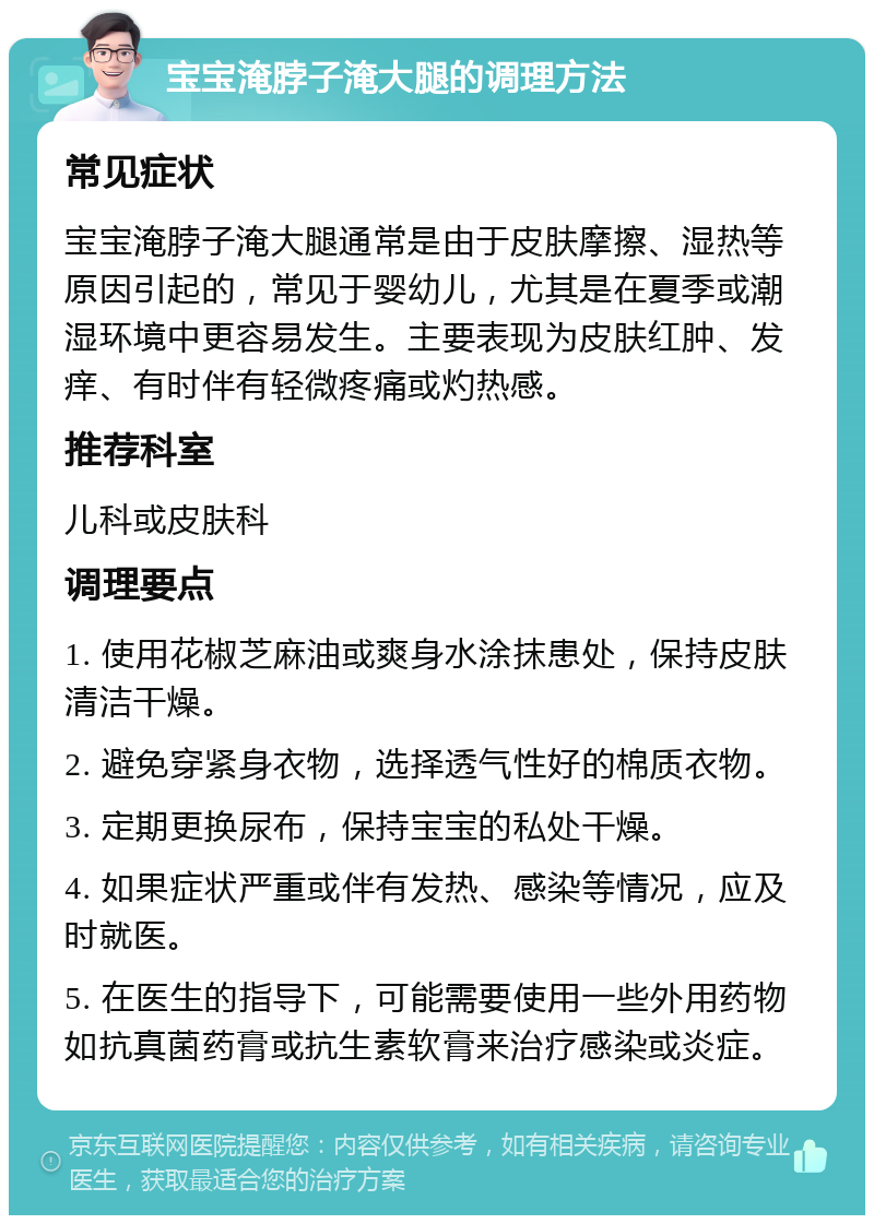 宝宝淹脖子淹大腿的调理方法 常见症状 宝宝淹脖子淹大腿通常是由于皮肤摩擦、湿热等原因引起的，常见于婴幼儿，尤其是在夏季或潮湿环境中更容易发生。主要表现为皮肤红肿、发痒、有时伴有轻微疼痛或灼热感。 推荐科室 儿科或皮肤科 调理要点 1. 使用花椒芝麻油或爽身水涂抹患处，保持皮肤清洁干燥。 2. 避免穿紧身衣物，选择透气性好的棉质衣物。 3. 定期更换尿布，保持宝宝的私处干燥。 4. 如果症状严重或伴有发热、感染等情况，应及时就医。 5. 在医生的指导下，可能需要使用一些外用药物如抗真菌药膏或抗生素软膏来治疗感染或炎症。