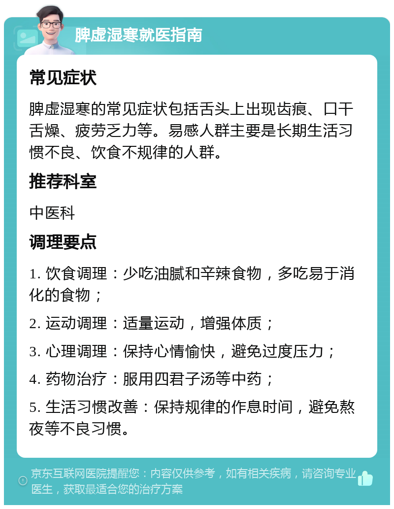 脾虚湿寒就医指南 常见症状 脾虚湿寒的常见症状包括舌头上出现齿痕、口干舌燥、疲劳乏力等。易感人群主要是长期生活习惯不良、饮食不规律的人群。 推荐科室 中医科 调理要点 1. 饮食调理：少吃油腻和辛辣食物，多吃易于消化的食物； 2. 运动调理：适量运动，增强体质； 3. 心理调理：保持心情愉快，避免过度压力； 4. 药物治疗：服用四君子汤等中药； 5. 生活习惯改善：保持规律的作息时间，避免熬夜等不良习惯。