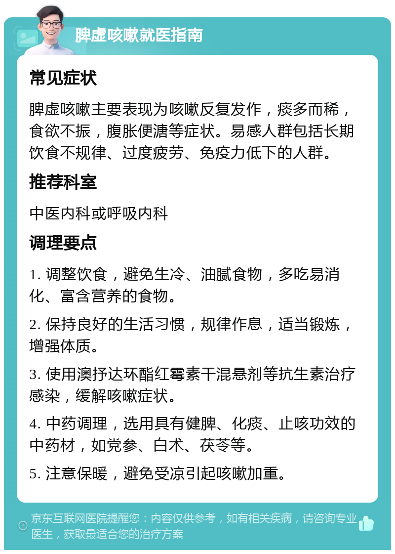 脾虚咳嗽就医指南 常见症状 脾虚咳嗽主要表现为咳嗽反复发作，痰多而稀，食欲不振，腹胀便溏等症状。易感人群包括长期饮食不规律、过度疲劳、免疫力低下的人群。 推荐科室 中医内科或呼吸内科 调理要点 1. 调整饮食，避免生冷、油腻食物，多吃易消化、富含营养的食物。 2. 保持良好的生活习惯，规律作息，适当锻炼，增强体质。 3. 使用澳抒达环酯红霉素干混悬剂等抗生素治疗感染，缓解咳嗽症状。 4. 中药调理，选用具有健脾、化痰、止咳功效的中药材，如党参、白术、茯苓等。 5. 注意保暖，避免受凉引起咳嗽加重。