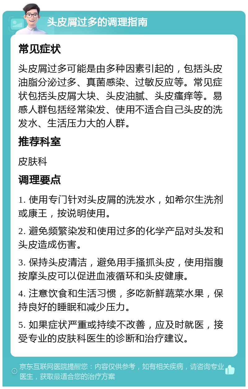 头皮屑过多的调理指南 常见症状 头皮屑过多可能是由多种因素引起的，包括头皮油脂分泌过多、真菌感染、过敏反应等。常见症状包括头皮屑大块、头皮油腻、头皮瘙痒等。易感人群包括经常染发、使用不适合自己头皮的洗发水、生活压力大的人群。 推荐科室 皮肤科 调理要点 1. 使用专门针对头皮屑的洗发水，如希尔生洗剂或康王，按说明使用。 2. 避免频繁染发和使用过多的化学产品对头发和头皮造成伤害。 3. 保持头皮清洁，避免用手搔抓头皮，使用指腹按摩头皮可以促进血液循环和头皮健康。 4. 注意饮食和生活习惯，多吃新鲜蔬菜水果，保持良好的睡眠和减少压力。 5. 如果症状严重或持续不改善，应及时就医，接受专业的皮肤科医生的诊断和治疗建议。