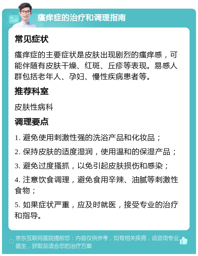 瘙痒症的治疗和调理指南 常见症状 瘙痒症的主要症状是皮肤出现剧烈的瘙痒感，可能伴随有皮肤干燥、红斑、丘疹等表现。易感人群包括老年人、孕妇、慢性疾病患者等。 推荐科室 皮肤性病科 调理要点 1. 避免使用刺激性强的洗浴产品和化妆品； 2. 保持皮肤的适度湿润，使用温和的保湿产品； 3. 避免过度搔抓，以免引起皮肤损伤和感染； 4. 注意饮食调理，避免食用辛辣、油腻等刺激性食物； 5. 如果症状严重，应及时就医，接受专业的治疗和指导。