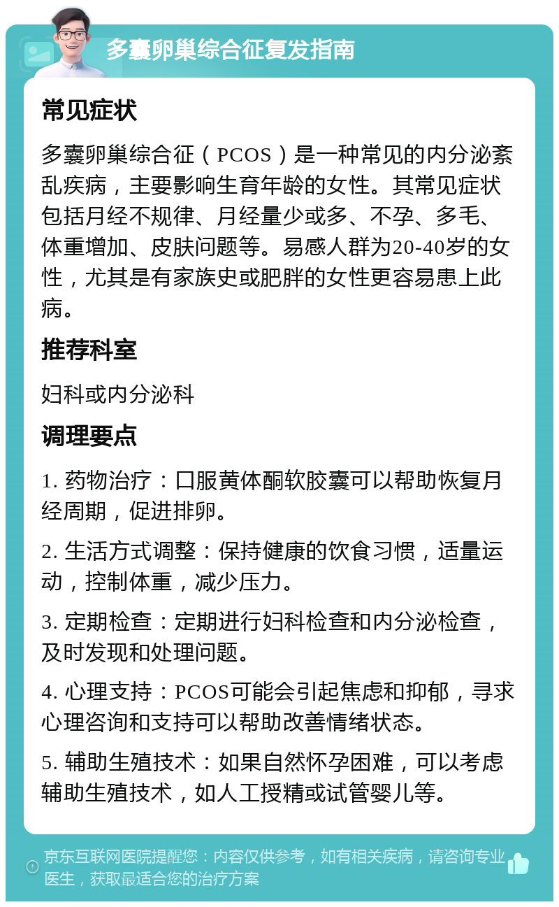 多囊卵巢综合征复发指南 常见症状 多囊卵巢综合征（PCOS）是一种常见的内分泌紊乱疾病，主要影响生育年龄的女性。其常见症状包括月经不规律、月经量少或多、不孕、多毛、体重增加、皮肤问题等。易感人群为20-40岁的女性，尤其是有家族史或肥胖的女性更容易患上此病。 推荐科室 妇科或内分泌科 调理要点 1. 药物治疗：口服黄体酮软胶囊可以帮助恢复月经周期，促进排卵。 2. 生活方式调整：保持健康的饮食习惯，适量运动，控制体重，减少压力。 3. 定期检查：定期进行妇科检查和内分泌检查，及时发现和处理问题。 4. 心理支持：PCOS可能会引起焦虑和抑郁，寻求心理咨询和支持可以帮助改善情绪状态。 5. 辅助生殖技术：如果自然怀孕困难，可以考虑辅助生殖技术，如人工授精或试管婴儿等。