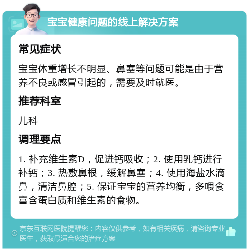 宝宝健康问题的线上解决方案 常见症状 宝宝体重增长不明显、鼻塞等问题可能是由于营养不良或感冒引起的，需要及时就医。 推荐科室 儿科 调理要点 1. 补充维生素D，促进钙吸收；2. 使用乳钙进行补钙；3. 热敷鼻根，缓解鼻塞；4. 使用海盐水滴鼻，清洁鼻腔；5. 保证宝宝的营养均衡，多喂食富含蛋白质和维生素的食物。