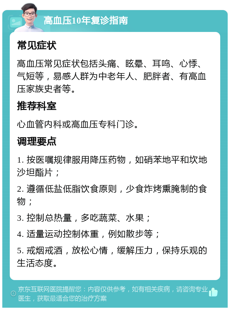 高血压10年复诊指南 常见症状 高血压常见症状包括头痛、眩晕、耳鸣、心悸、气短等，易感人群为中老年人、肥胖者、有高血压家族史者等。 推荐科室 心血管内科或高血压专科门诊。 调理要点 1. 按医嘱规律服用降压药物，如硝苯地平和坎地沙坦酯片； 2. 遵循低盐低脂饮食原则，少食炸烤熏腌制的食物； 3. 控制总热量，多吃蔬菜、水果； 4. 适量运动控制体重，例如散步等； 5. 戒烟戒酒，放松心情，缓解压力，保持乐观的生活态度。