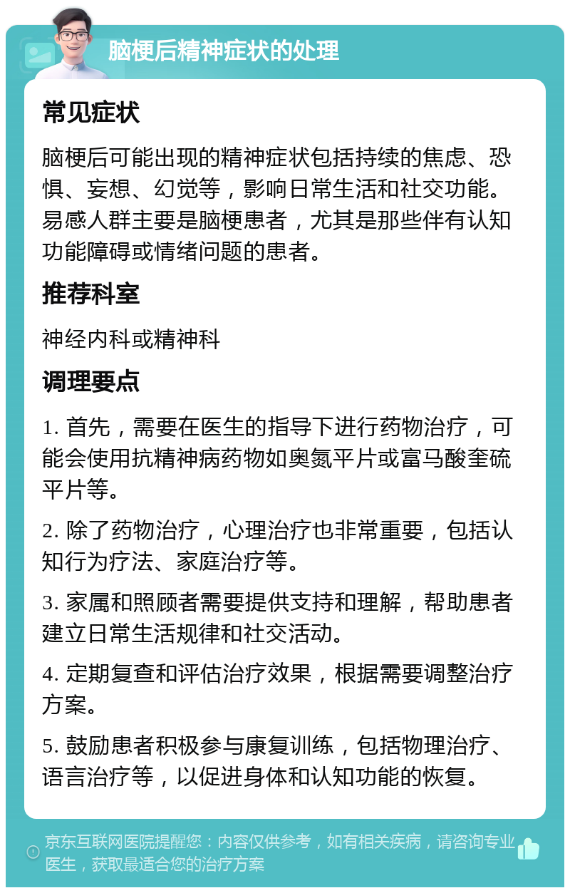 脑梗后精神症状的处理 常见症状 脑梗后可能出现的精神症状包括持续的焦虑、恐惧、妄想、幻觉等，影响日常生活和社交功能。易感人群主要是脑梗患者，尤其是那些伴有认知功能障碍或情绪问题的患者。 推荐科室 神经内科或精神科 调理要点 1. 首先，需要在医生的指导下进行药物治疗，可能会使用抗精神病药物如奥氮平片或富马酸奎硫平片等。 2. 除了药物治疗，心理治疗也非常重要，包括认知行为疗法、家庭治疗等。 3. 家属和照顾者需要提供支持和理解，帮助患者建立日常生活规律和社交活动。 4. 定期复查和评估治疗效果，根据需要调整治疗方案。 5. 鼓励患者积极参与康复训练，包括物理治疗、语言治疗等，以促进身体和认知功能的恢复。