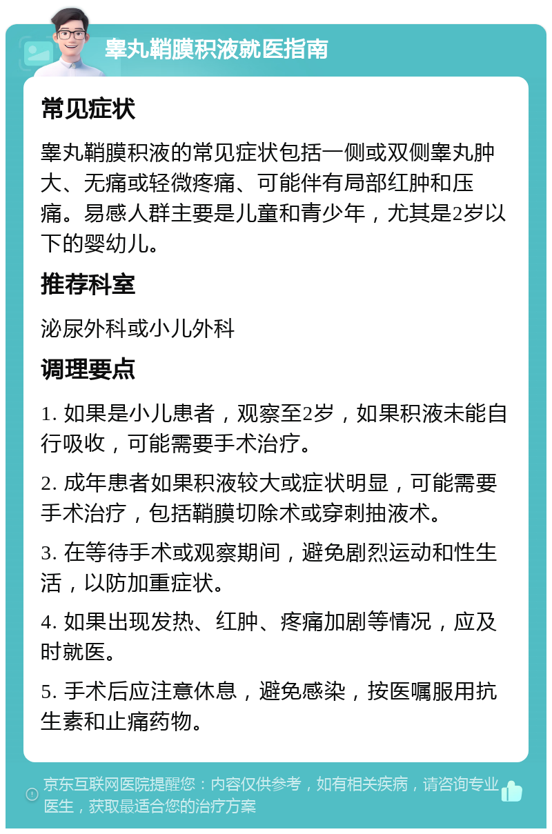 睾丸鞘膜积液就医指南 常见症状 睾丸鞘膜积液的常见症状包括一侧或双侧睾丸肿大、无痛或轻微疼痛、可能伴有局部红肿和压痛。易感人群主要是儿童和青少年，尤其是2岁以下的婴幼儿。 推荐科室 泌尿外科或小儿外科 调理要点 1. 如果是小儿患者，观察至2岁，如果积液未能自行吸收，可能需要手术治疗。 2. 成年患者如果积液较大或症状明显，可能需要手术治疗，包括鞘膜切除术或穿刺抽液术。 3. 在等待手术或观察期间，避免剧烈运动和性生活，以防加重症状。 4. 如果出现发热、红肿、疼痛加剧等情况，应及时就医。 5. 手术后应注意休息，避免感染，按医嘱服用抗生素和止痛药物。