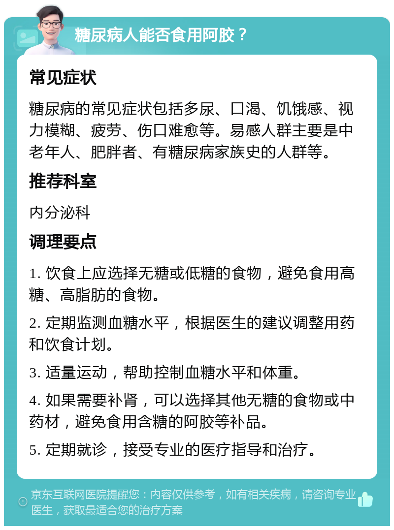 糖尿病人能否食用阿胶？ 常见症状 糖尿病的常见症状包括多尿、口渴、饥饿感、视力模糊、疲劳、伤口难愈等。易感人群主要是中老年人、肥胖者、有糖尿病家族史的人群等。 推荐科室 内分泌科 调理要点 1. 饮食上应选择无糖或低糖的食物，避免食用高糖、高脂肪的食物。 2. 定期监测血糖水平，根据医生的建议调整用药和饮食计划。 3. 适量运动，帮助控制血糖水平和体重。 4. 如果需要补肾，可以选择其他无糖的食物或中药材，避免食用含糖的阿胶等补品。 5. 定期就诊，接受专业的医疗指导和治疗。