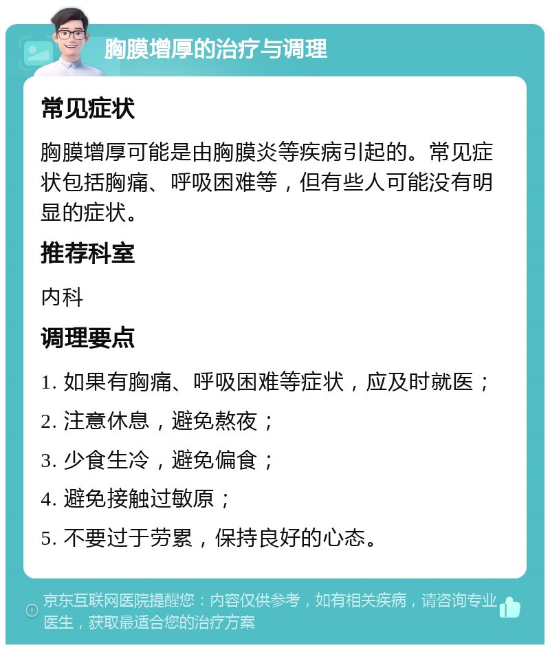 胸膜增厚的治疗与调理 常见症状 胸膜增厚可能是由胸膜炎等疾病引起的。常见症状包括胸痛、呼吸困难等，但有些人可能没有明显的症状。 推荐科室 内科 调理要点 1. 如果有胸痛、呼吸困难等症状，应及时就医； 2. 注意休息，避免熬夜； 3. 少食生冷，避免偏食； 4. 避免接触过敏原； 5. 不要过于劳累，保持良好的心态。