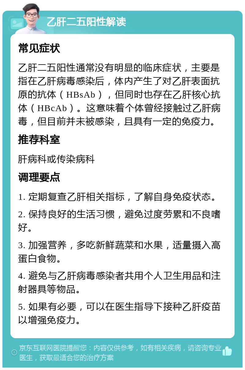 乙肝二五阳性解读 常见症状 乙肝二五阳性通常没有明显的临床症状，主要是指在乙肝病毒感染后，体内产生了对乙肝表面抗原的抗体（HBsAb），但同时也存在乙肝核心抗体（HBcAb）。这意味着个体曾经接触过乙肝病毒，但目前并未被感染，且具有一定的免疫力。 推荐科室 肝病科或传染病科 调理要点 1. 定期复查乙肝相关指标，了解自身免疫状态。 2. 保持良好的生活习惯，避免过度劳累和不良嗜好。 3. 加强营养，多吃新鲜蔬菜和水果，适量摄入高蛋白食物。 4. 避免与乙肝病毒感染者共用个人卫生用品和注射器具等物品。 5. 如果有必要，可以在医生指导下接种乙肝疫苗以增强免疫力。