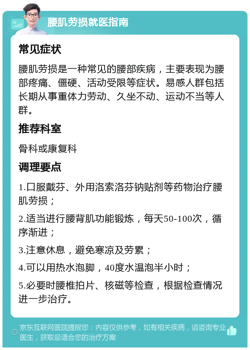 腰肌劳损就医指南 常见症状 腰肌劳损是一种常见的腰部疾病，主要表现为腰部疼痛、僵硬、活动受限等症状。易感人群包括长期从事重体力劳动、久坐不动、运动不当等人群。 推荐科室 骨科或康复科 调理要点 1.口服戴芬、外用洛索洛芬钠贴剂等药物治疗腰肌劳损； 2.适当进行腰背肌功能锻炼，每天50-100次，循序渐进； 3.注意休息，避免寒凉及劳累； 4.可以用热水泡脚，40度水温泡半小时； 5.必要时腰椎拍片、核磁等检查，根据检查情况进一步治疗。