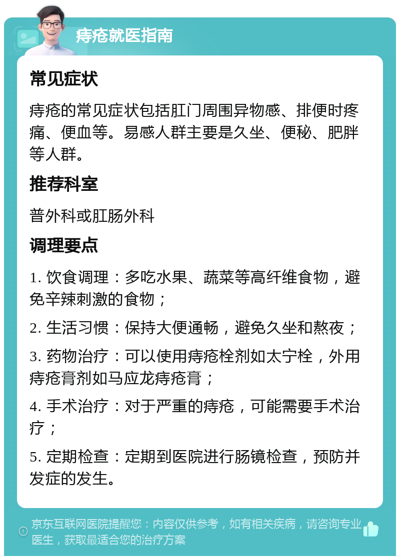 痔疮就医指南 常见症状 痔疮的常见症状包括肛门周围异物感、排便时疼痛、便血等。易感人群主要是久坐、便秘、肥胖等人群。 推荐科室 普外科或肛肠外科 调理要点 1. 饮食调理：多吃水果、蔬菜等高纤维食物，避免辛辣刺激的食物； 2. 生活习惯：保持大便通畅，避免久坐和熬夜； 3. 药物治疗：可以使用痔疮栓剂如太宁栓，外用痔疮膏剂如马应龙痔疮膏； 4. 手术治疗：对于严重的痔疮，可能需要手术治疗； 5. 定期检查：定期到医院进行肠镜检查，预防并发症的发生。