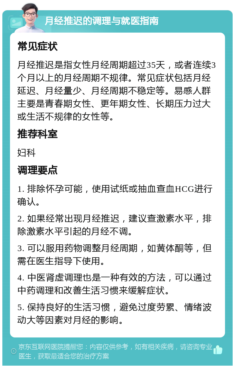 月经推迟的调理与就医指南 常见症状 月经推迟是指女性月经周期超过35天，或者连续3个月以上的月经周期不规律。常见症状包括月经延迟、月经量少、月经周期不稳定等。易感人群主要是青春期女性、更年期女性、长期压力过大或生活不规律的女性等。 推荐科室 妇科 调理要点 1. 排除怀孕可能，使用试纸或抽血查血HCG进行确认。 2. 如果经常出现月经推迟，建议查激素水平，排除激素水平引起的月经不调。 3. 可以服用药物调整月经周期，如黄体酮等，但需在医生指导下使用。 4. 中医肾虚调理也是一种有效的方法，可以通过中药调理和改善生活习惯来缓解症状。 5. 保持良好的生活习惯，避免过度劳累、情绪波动大等因素对月经的影响。