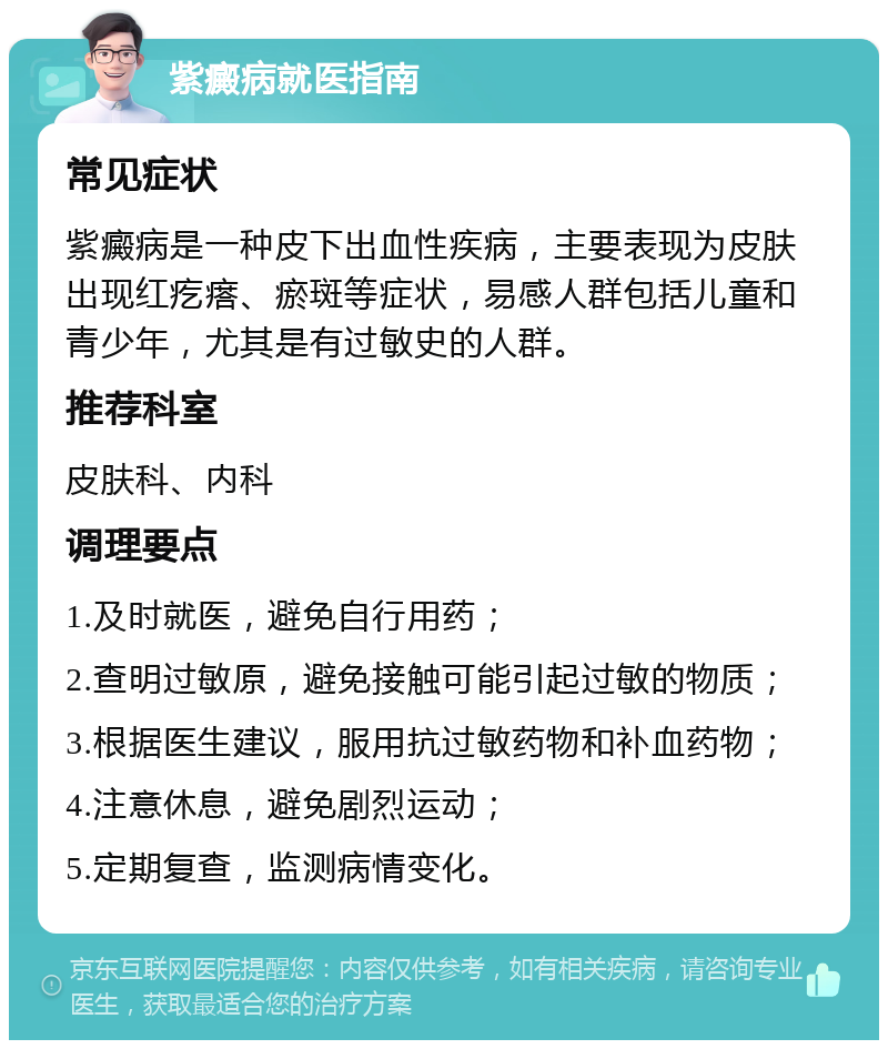 紫癜病就医指南 常见症状 紫癜病是一种皮下出血性疾病，主要表现为皮肤出现红疙瘩、瘀斑等症状，易感人群包括儿童和青少年，尤其是有过敏史的人群。 推荐科室 皮肤科、内科 调理要点 1.及时就医，避免自行用药； 2.查明过敏原，避免接触可能引起过敏的物质； 3.根据医生建议，服用抗过敏药物和补血药物； 4.注意休息，避免剧烈运动； 5.定期复查，监测病情变化。