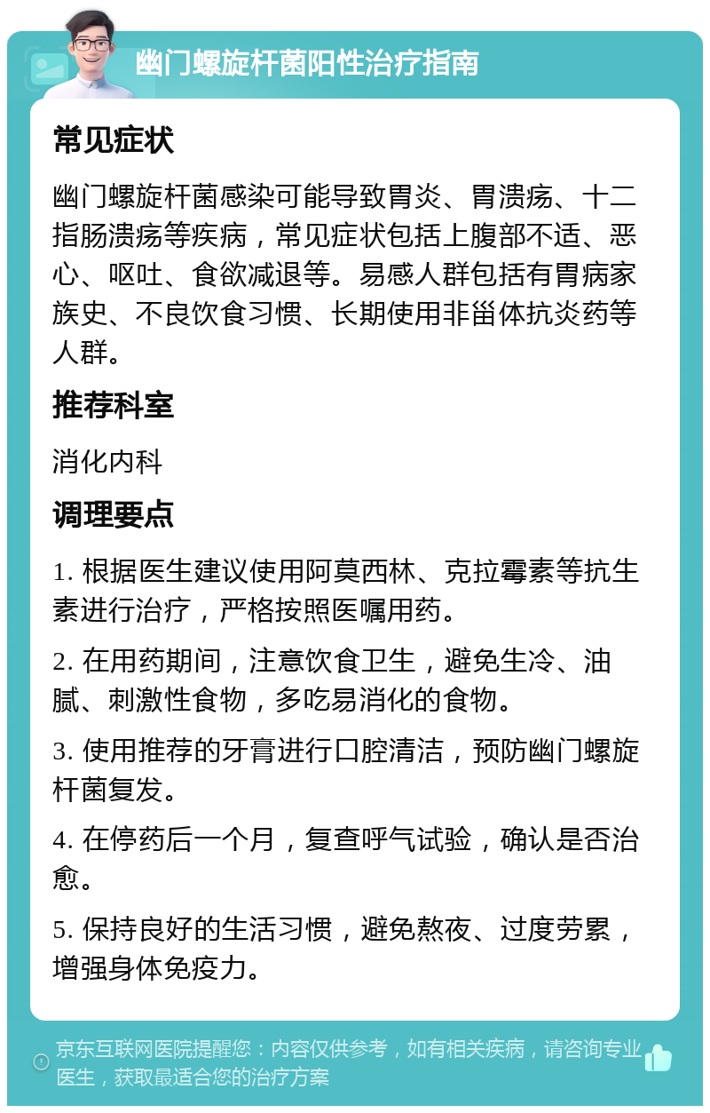 幽门螺旋杆菌阳性治疗指南 常见症状 幽门螺旋杆菌感染可能导致胃炎、胃溃疡、十二指肠溃疡等疾病，常见症状包括上腹部不适、恶心、呕吐、食欲减退等。易感人群包括有胃病家族史、不良饮食习惯、长期使用非甾体抗炎药等人群。 推荐科室 消化内科 调理要点 1. 根据医生建议使用阿莫西林、克拉霉素等抗生素进行治疗，严格按照医嘱用药。 2. 在用药期间，注意饮食卫生，避免生冷、油腻、刺激性食物，多吃易消化的食物。 3. 使用推荐的牙膏进行口腔清洁，预防幽门螺旋杆菌复发。 4. 在停药后一个月，复查呼气试验，确认是否治愈。 5. 保持良好的生活习惯，避免熬夜、过度劳累，增强身体免疫力。