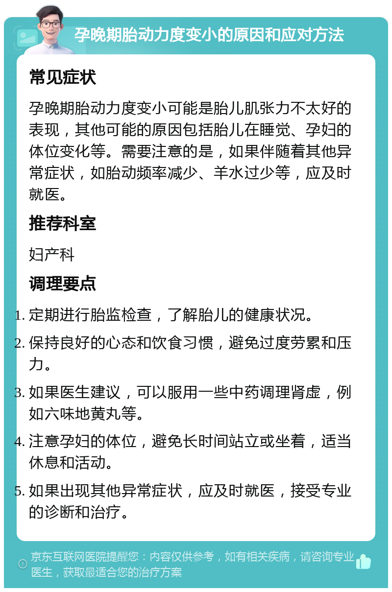 孕晚期胎动力度变小的原因和应对方法 常见症状 孕晚期胎动力度变小可能是胎儿肌张力不太好的表现，其他可能的原因包括胎儿在睡觉、孕妇的体位变化等。需要注意的是，如果伴随着其他异常症状，如胎动频率减少、羊水过少等，应及时就医。 推荐科室 妇产科 调理要点 定期进行胎监检查，了解胎儿的健康状况。 保持良好的心态和饮食习惯，避免过度劳累和压力。 如果医生建议，可以服用一些中药调理肾虚，例如六味地黄丸等。 注意孕妇的体位，避免长时间站立或坐着，适当休息和活动。 如果出现其他异常症状，应及时就医，接受专业的诊断和治疗。