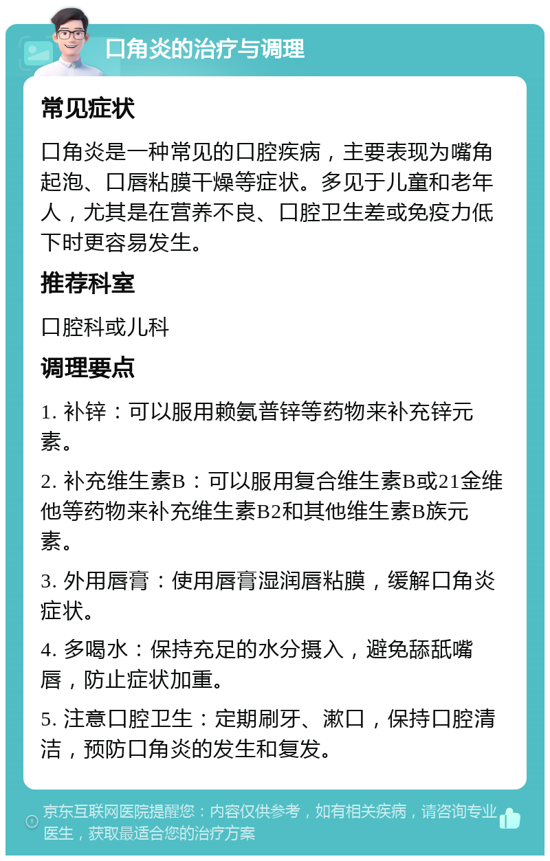 口角炎的治疗与调理 常见症状 口角炎是一种常见的口腔疾病，主要表现为嘴角起泡、口唇粘膜干燥等症状。多见于儿童和老年人，尤其是在营养不良、口腔卫生差或免疫力低下时更容易发生。 推荐科室 口腔科或儿科 调理要点 1. 补锌：可以服用赖氨普锌等药物来补充锌元素。 2. 补充维生素B：可以服用复合维生素B或21金维他等药物来补充维生素B2和其他维生素B族元素。 3. 外用唇膏：使用唇膏湿润唇粘膜，缓解口角炎症状。 4. 多喝水：保持充足的水分摄入，避免舔舐嘴唇，防止症状加重。 5. 注意口腔卫生：定期刷牙、漱口，保持口腔清洁，预防口角炎的发生和复发。