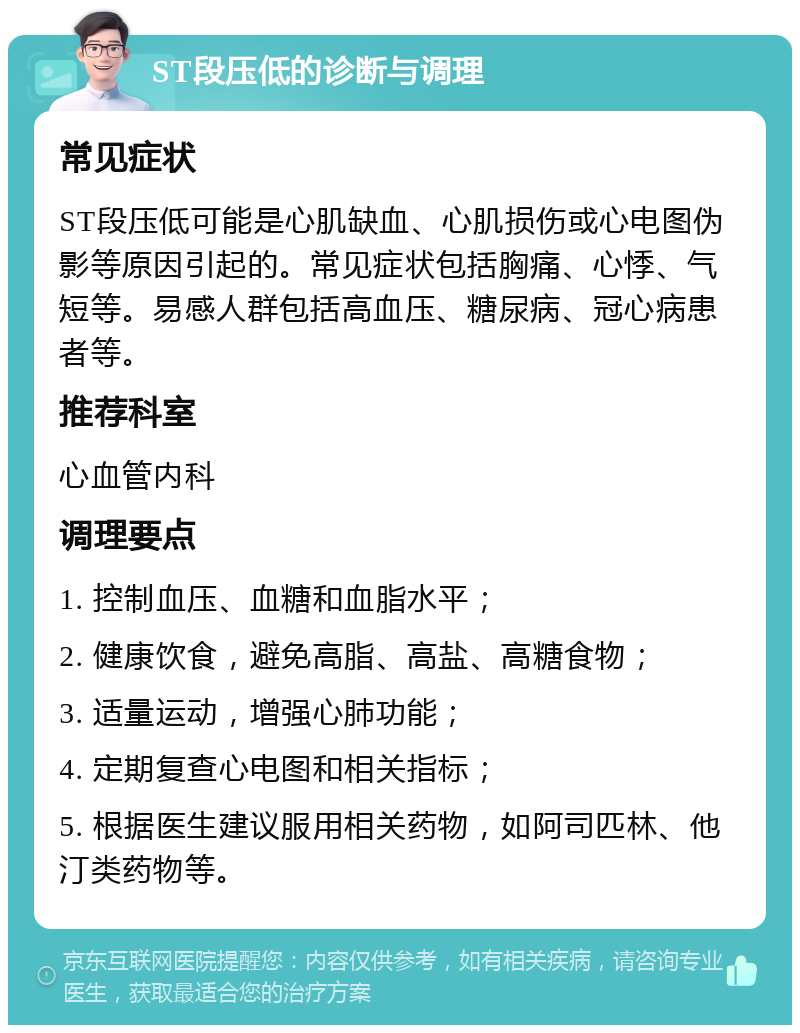 ST段压低的诊断与调理 常见症状 ST段压低可能是心肌缺血、心肌损伤或心电图伪影等原因引起的。常见症状包括胸痛、心悸、气短等。易感人群包括高血压、糖尿病、冠心病患者等。 推荐科室 心血管内科 调理要点 1. 控制血压、血糖和血脂水平； 2. 健康饮食，避免高脂、高盐、高糖食物； 3. 适量运动，增强心肺功能； 4. 定期复查心电图和相关指标； 5. 根据医生建议服用相关药物，如阿司匹林、他汀类药物等。