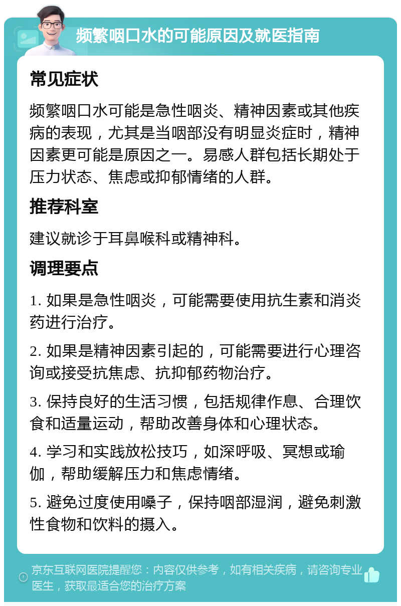 频繁咽口水的可能原因及就医指南 常见症状 频繁咽口水可能是急性咽炎、精神因素或其他疾病的表现，尤其是当咽部没有明显炎症时，精神因素更可能是原因之一。易感人群包括长期处于压力状态、焦虑或抑郁情绪的人群。 推荐科室 建议就诊于耳鼻喉科或精神科。 调理要点 1. 如果是急性咽炎，可能需要使用抗生素和消炎药进行治疗。 2. 如果是精神因素引起的，可能需要进行心理咨询或接受抗焦虑、抗抑郁药物治疗。 3. 保持良好的生活习惯，包括规律作息、合理饮食和适量运动，帮助改善身体和心理状态。 4. 学习和实践放松技巧，如深呼吸、冥想或瑜伽，帮助缓解压力和焦虑情绪。 5. 避免过度使用嗓子，保持咽部湿润，避免刺激性食物和饮料的摄入。