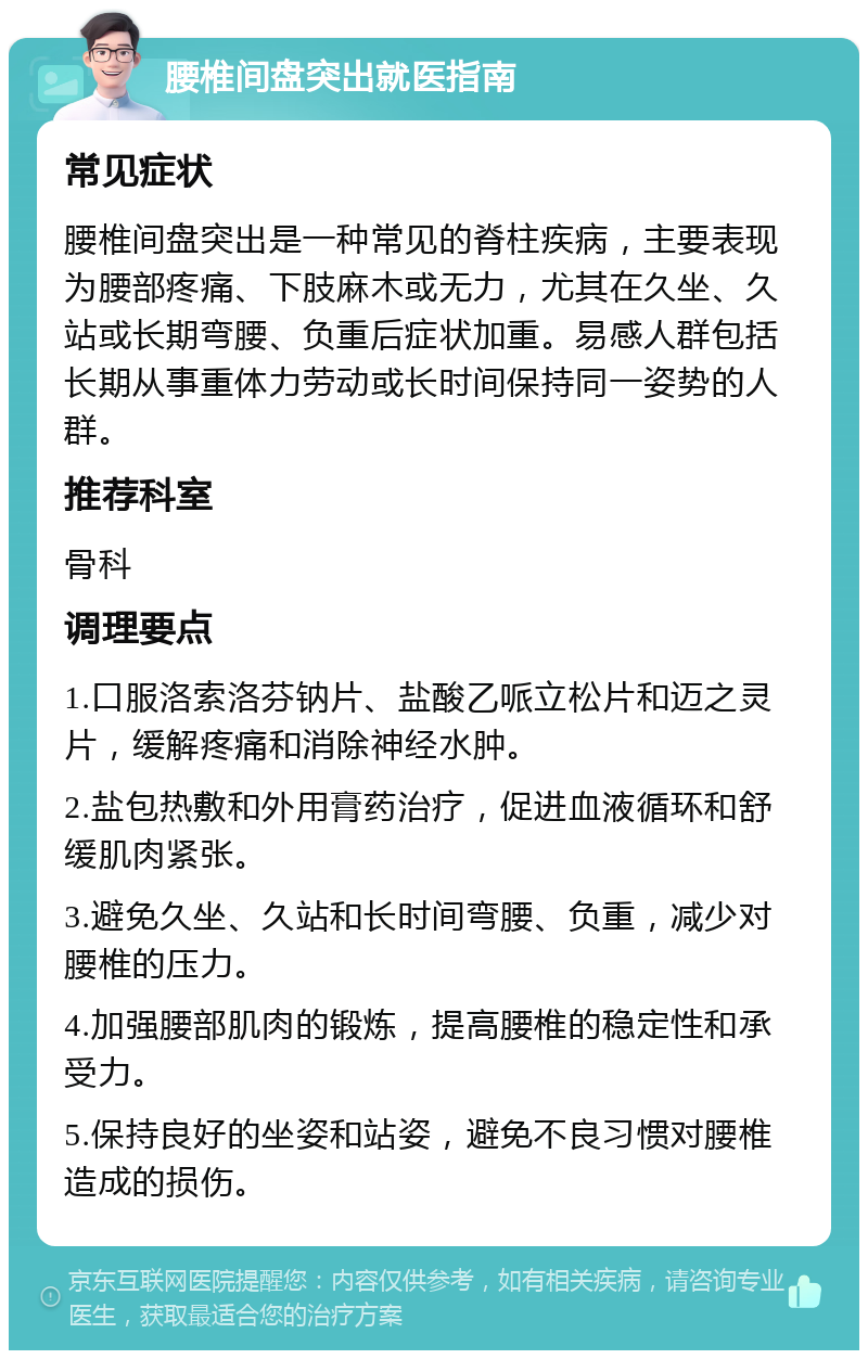 腰椎间盘突出就医指南 常见症状 腰椎间盘突出是一种常见的脊柱疾病，主要表现为腰部疼痛、下肢麻木或无力，尤其在久坐、久站或长期弯腰、负重后症状加重。易感人群包括长期从事重体力劳动或长时间保持同一姿势的人群。 推荐科室 骨科 调理要点 1.口服洛索洛芬钠片、盐酸乙哌立松片和迈之灵片，缓解疼痛和消除神经水肿。 2.盐包热敷和外用膏药治疗，促进血液循环和舒缓肌肉紧张。 3.避免久坐、久站和长时间弯腰、负重，减少对腰椎的压力。 4.加强腰部肌肉的锻炼，提高腰椎的稳定性和承受力。 5.保持良好的坐姿和站姿，避免不良习惯对腰椎造成的损伤。