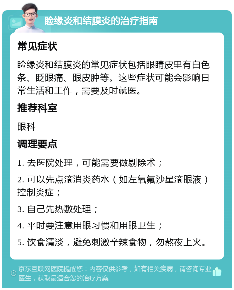 睑缘炎和结膜炎的治疗指南 常见症状 睑缘炎和结膜炎的常见症状包括眼睛皮里有白色条、眨眼痛、眼皮肿等。这些症状可能会影响日常生活和工作，需要及时就医。 推荐科室 眼科 调理要点 1. 去医院处理，可能需要做剔除术； 2. 可以先点滴消炎药水（如左氧氟沙星滴眼液）控制炎症； 3. 自己先热敷处理； 4. 平时要注意用眼习惯和用眼卫生； 5. 饮食清淡，避免刺激辛辣食物，勿熬夜上火。