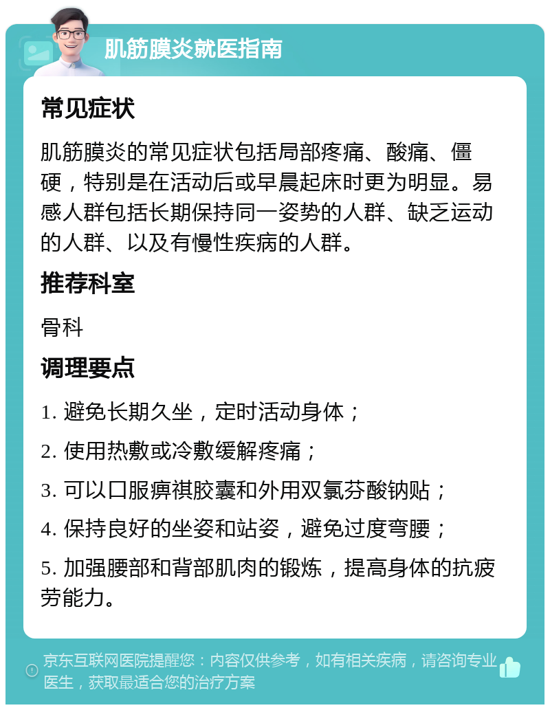 肌筋膜炎就医指南 常见症状 肌筋膜炎的常见症状包括局部疼痛、酸痛、僵硬，特别是在活动后或早晨起床时更为明显。易感人群包括长期保持同一姿势的人群、缺乏运动的人群、以及有慢性疾病的人群。 推荐科室 骨科 调理要点 1. 避免长期久坐，定时活动身体； 2. 使用热敷或冷敷缓解疼痛； 3. 可以口服痹祺胶囊和外用双氯芬酸钠贴； 4. 保持良好的坐姿和站姿，避免过度弯腰； 5. 加强腰部和背部肌肉的锻炼，提高身体的抗疲劳能力。