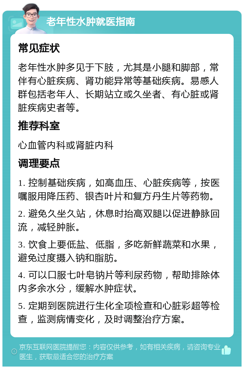 老年性水肿就医指南 常见症状 老年性水肿多见于下肢，尤其是小腿和脚部，常伴有心脏疾病、肾功能异常等基础疾病。易感人群包括老年人、长期站立或久坐者、有心脏或肾脏疾病史者等。 推荐科室 心血管内科或肾脏内科 调理要点 1. 控制基础疾病，如高血压、心脏疾病等，按医嘱服用降压药、银杏叶片和复方丹生片等药物。 2. 避免久坐久站，休息时抬高双腿以促进静脉回流，减轻肿胀。 3. 饮食上要低盐、低脂，多吃新鲜蔬菜和水果，避免过度摄入钠和脂肪。 4. 可以口服七叶皂钠片等利尿药物，帮助排除体内多余水分，缓解水肿症状。 5. 定期到医院进行生化全项检查和心脏彩超等检查，监测病情变化，及时调整治疗方案。