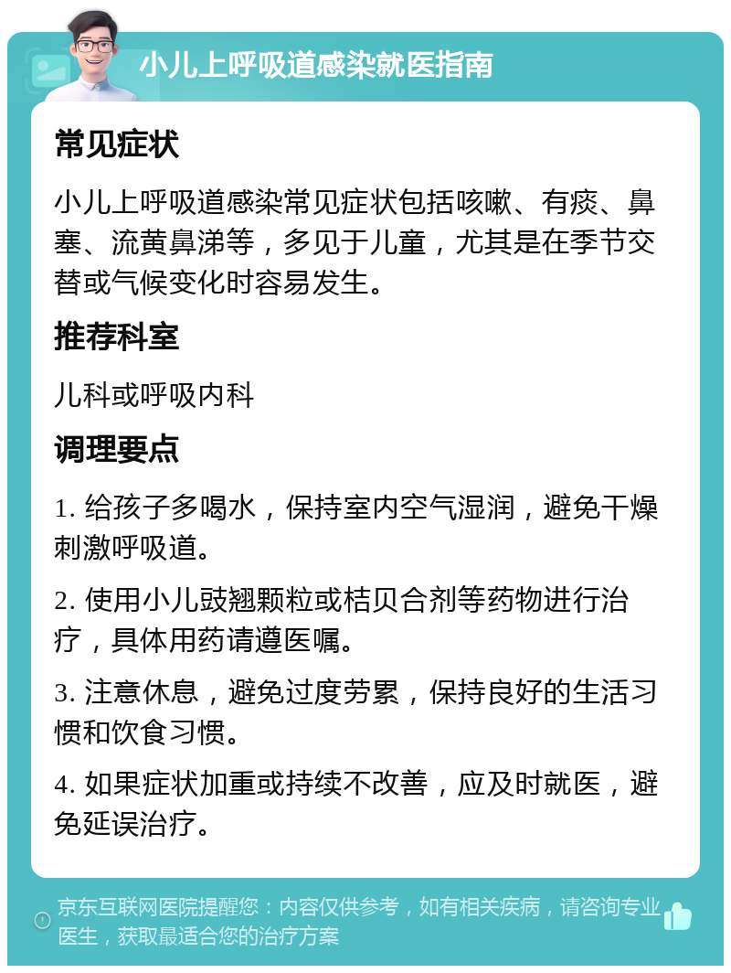 小儿上呼吸道感染就医指南 常见症状 小儿上呼吸道感染常见症状包括咳嗽、有痰、鼻塞、流黄鼻涕等，多见于儿童，尤其是在季节交替或气候变化时容易发生。 推荐科室 儿科或呼吸内科 调理要点 1. 给孩子多喝水，保持室内空气湿润，避免干燥刺激呼吸道。 2. 使用小儿豉翘颗粒或桔贝合剂等药物进行治疗，具体用药请遵医嘱。 3. 注意休息，避免过度劳累，保持良好的生活习惯和饮食习惯。 4. 如果症状加重或持续不改善，应及时就医，避免延误治疗。