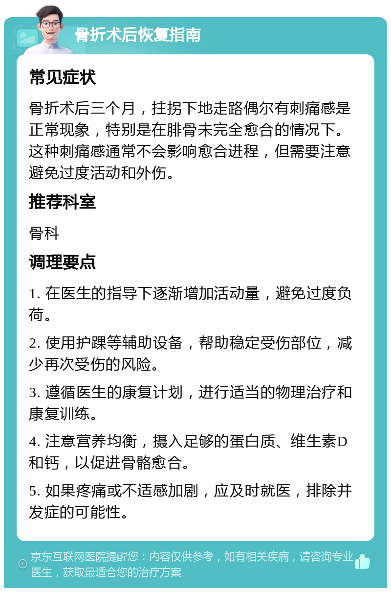 骨折术后恢复指南 常见症状 骨折术后三个月，拄拐下地走路偶尔有刺痛感是正常现象，特别是在腓骨未完全愈合的情况下。这种刺痛感通常不会影响愈合进程，但需要注意避免过度活动和外伤。 推荐科室 骨科 调理要点 1. 在医生的指导下逐渐增加活动量，避免过度负荷。 2. 使用护踝等辅助设备，帮助稳定受伤部位，减少再次受伤的风险。 3. 遵循医生的康复计划，进行适当的物理治疗和康复训练。 4. 注意营养均衡，摄入足够的蛋白质、维生素D和钙，以促进骨骼愈合。 5. 如果疼痛或不适感加剧，应及时就医，排除并发症的可能性。