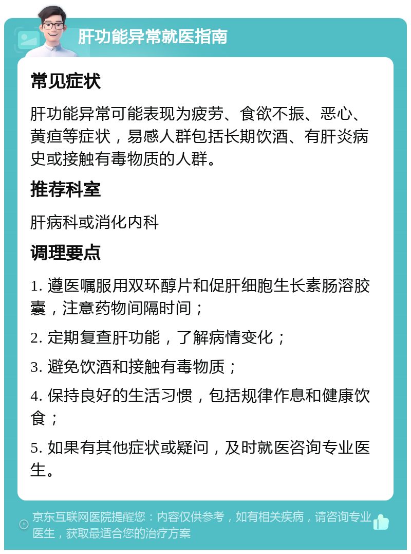 肝功能异常就医指南 常见症状 肝功能异常可能表现为疲劳、食欲不振、恶心、黄疸等症状，易感人群包括长期饮酒、有肝炎病史或接触有毒物质的人群。 推荐科室 肝病科或消化内科 调理要点 1. 遵医嘱服用双环醇片和促肝细胞生长素肠溶胶囊，注意药物间隔时间； 2. 定期复查肝功能，了解病情变化； 3. 避免饮酒和接触有毒物质； 4. 保持良好的生活习惯，包括规律作息和健康饮食； 5. 如果有其他症状或疑问，及时就医咨询专业医生。