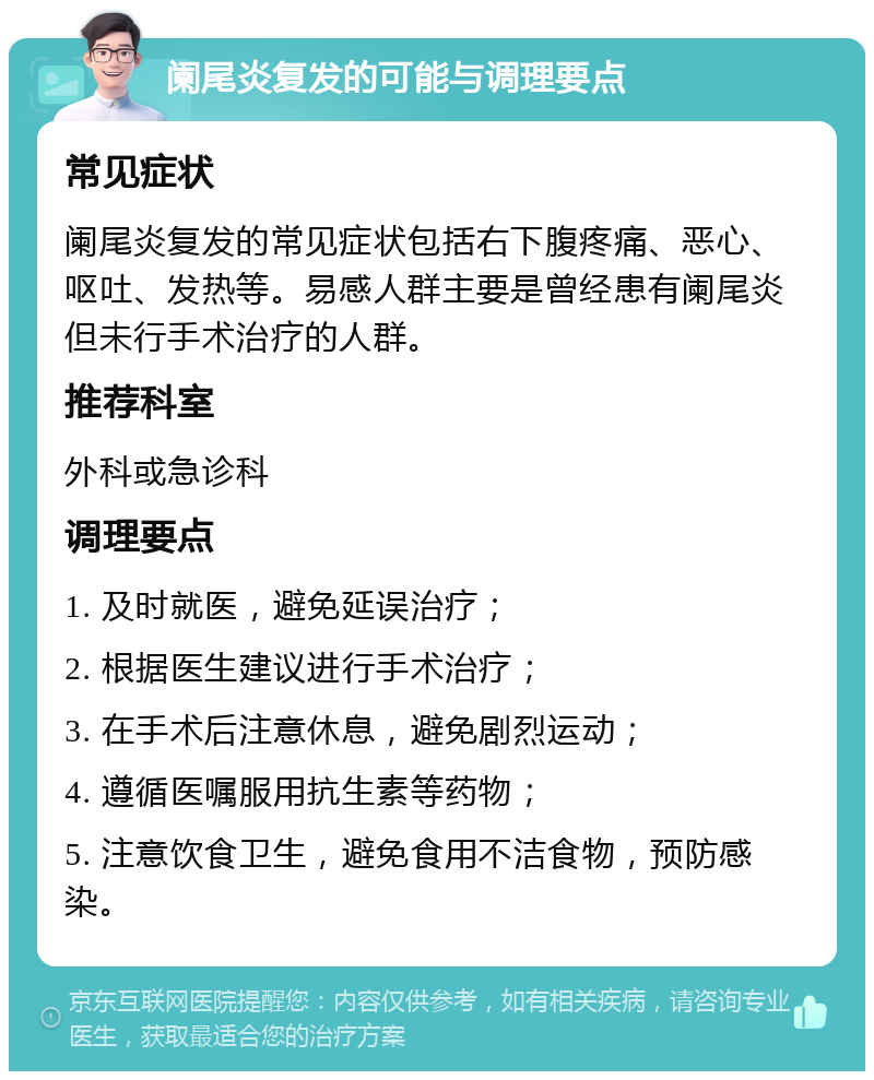 阑尾炎复发的可能与调理要点 常见症状 阑尾炎复发的常见症状包括右下腹疼痛、恶心、呕吐、发热等。易感人群主要是曾经患有阑尾炎但未行手术治疗的人群。 推荐科室 外科或急诊科 调理要点 1. 及时就医，避免延误治疗； 2. 根据医生建议进行手术治疗； 3. 在手术后注意休息，避免剧烈运动； 4. 遵循医嘱服用抗生素等药物； 5. 注意饮食卫生，避免食用不洁食物，预防感染。