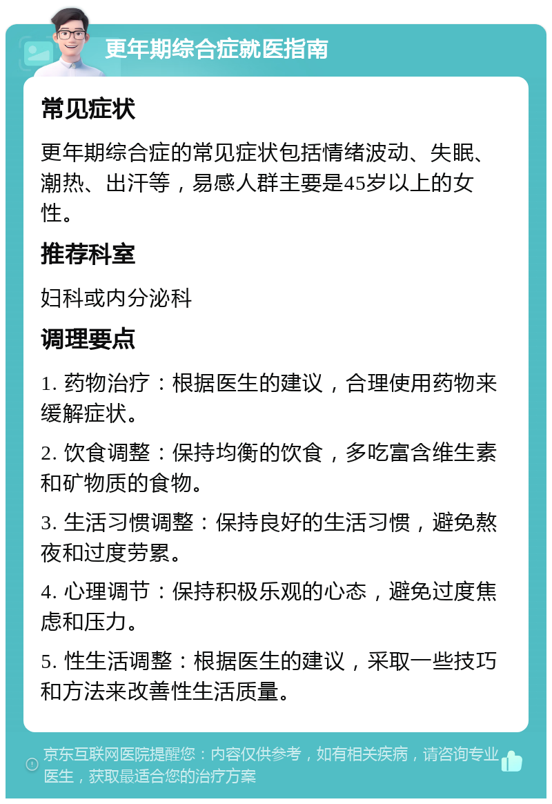 更年期综合症就医指南 常见症状 更年期综合症的常见症状包括情绪波动、失眠、潮热、出汗等，易感人群主要是45岁以上的女性。 推荐科室 妇科或内分泌科 调理要点 1. 药物治疗：根据医生的建议，合理使用药物来缓解症状。 2. 饮食调整：保持均衡的饮食，多吃富含维生素和矿物质的食物。 3. 生活习惯调整：保持良好的生活习惯，避免熬夜和过度劳累。 4. 心理调节：保持积极乐观的心态，避免过度焦虑和压力。 5. 性生活调整：根据医生的建议，采取一些技巧和方法来改善性生活质量。