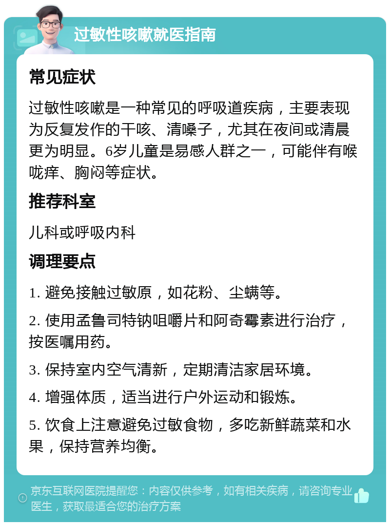 过敏性咳嗽就医指南 常见症状 过敏性咳嗽是一种常见的呼吸道疾病，主要表现为反复发作的干咳、清嗓子，尤其在夜间或清晨更为明显。6岁儿童是易感人群之一，可能伴有喉咙痒、胸闷等症状。 推荐科室 儿科或呼吸内科 调理要点 1. 避免接触过敏原，如花粉、尘螨等。 2. 使用孟鲁司特钠咀嚼片和阿奇霉素进行治疗，按医嘱用药。 3. 保持室内空气清新，定期清洁家居环境。 4. 增强体质，适当进行户外运动和锻炼。 5. 饮食上注意避免过敏食物，多吃新鲜蔬菜和水果，保持营养均衡。