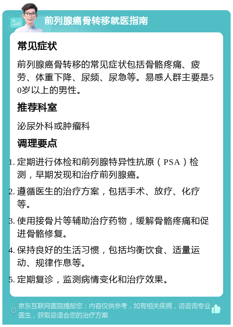 前列腺癌骨转移就医指南 常见症状 前列腺癌骨转移的常见症状包括骨骼疼痛、疲劳、体重下降、尿频、尿急等。易感人群主要是50岁以上的男性。 推荐科室 泌尿外科或肿瘤科 调理要点 定期进行体检和前列腺特异性抗原（PSA）检测，早期发现和治疗前列腺癌。 遵循医生的治疗方案，包括手术、放疗、化疗等。 使用接骨片等辅助治疗药物，缓解骨骼疼痛和促进骨骼修复。 保持良好的生活习惯，包括均衡饮食、适量运动、规律作息等。 定期复诊，监测病情变化和治疗效果。