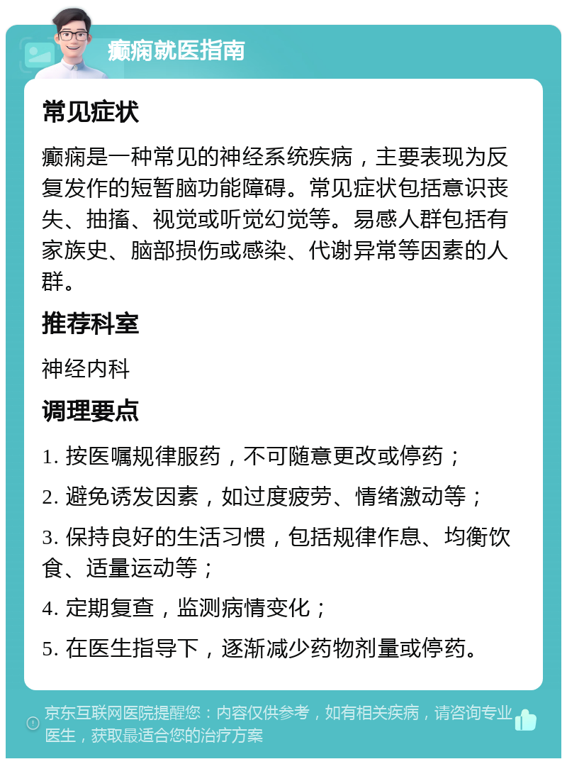 癫痫就医指南 常见症状 癫痫是一种常见的神经系统疾病，主要表现为反复发作的短暂脑功能障碍。常见症状包括意识丧失、抽搐、视觉或听觉幻觉等。易感人群包括有家族史、脑部损伤或感染、代谢异常等因素的人群。 推荐科室 神经内科 调理要点 1. 按医嘱规律服药，不可随意更改或停药； 2. 避免诱发因素，如过度疲劳、情绪激动等； 3. 保持良好的生活习惯，包括规律作息、均衡饮食、适量运动等； 4. 定期复查，监测病情变化； 5. 在医生指导下，逐渐减少药物剂量或停药。