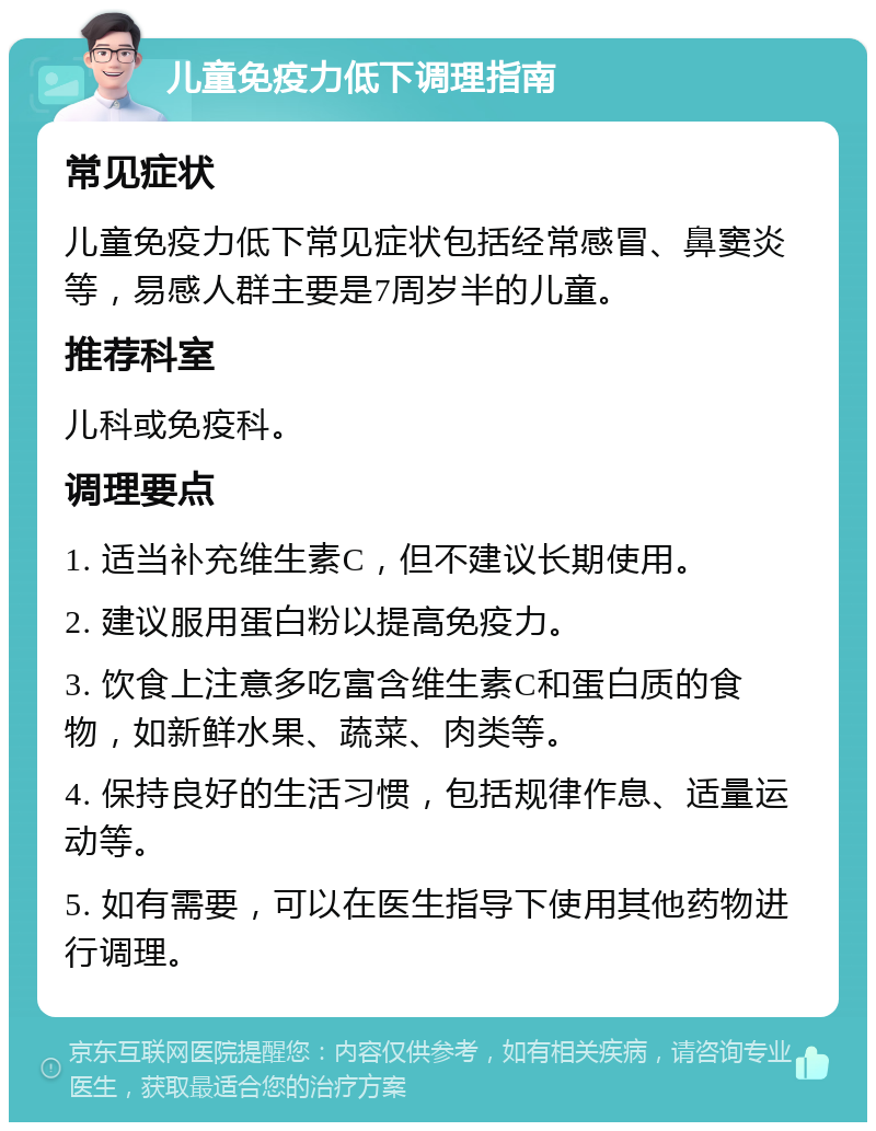 儿童免疫力低下调理指南 常见症状 儿童免疫力低下常见症状包括经常感冒、鼻窦炎等，易感人群主要是7周岁半的儿童。 推荐科室 儿科或免疫科。 调理要点 1. 适当补充维生素C，但不建议长期使用。 2. 建议服用蛋白粉以提高免疫力。 3. 饮食上注意多吃富含维生素C和蛋白质的食物，如新鲜水果、蔬菜、肉类等。 4. 保持良好的生活习惯，包括规律作息、适量运动等。 5. 如有需要，可以在医生指导下使用其他药物进行调理。