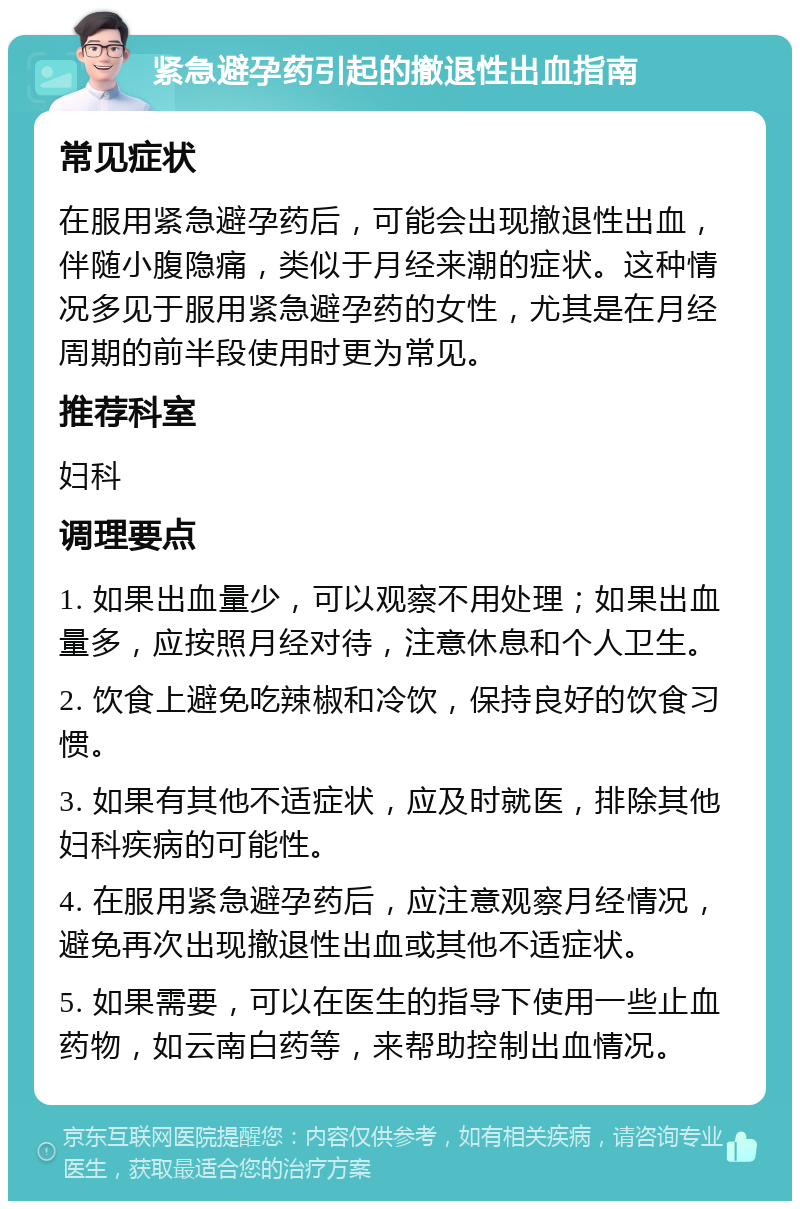 紧急避孕药引起的撤退性出血指南 常见症状 在服用紧急避孕药后，可能会出现撤退性出血，伴随小腹隐痛，类似于月经来潮的症状。这种情况多见于服用紧急避孕药的女性，尤其是在月经周期的前半段使用时更为常见。 推荐科室 妇科 调理要点 1. 如果出血量少，可以观察不用处理；如果出血量多，应按照月经对待，注意休息和个人卫生。 2. 饮食上避免吃辣椒和冷饮，保持良好的饮食习惯。 3. 如果有其他不适症状，应及时就医，排除其他妇科疾病的可能性。 4. 在服用紧急避孕药后，应注意观察月经情况，避免再次出现撤退性出血或其他不适症状。 5. 如果需要，可以在医生的指导下使用一些止血药物，如云南白药等，来帮助控制出血情况。