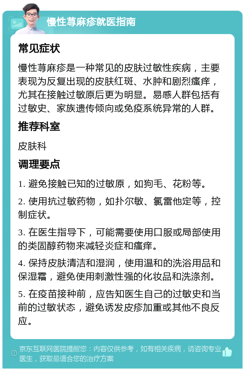 慢性荨麻疹就医指南 常见症状 慢性荨麻疹是一种常见的皮肤过敏性疾病，主要表现为反复出现的皮肤红斑、水肿和剧烈瘙痒，尤其在接触过敏原后更为明显。易感人群包括有过敏史、家族遗传倾向或免疫系统异常的人群。 推荐科室 皮肤科 调理要点 1. 避免接触已知的过敏原，如狗毛、花粉等。 2. 使用抗过敏药物，如扑尔敏、氯雷他定等，控制症状。 3. 在医生指导下，可能需要使用口服或局部使用的类固醇药物来减轻炎症和瘙痒。 4. 保持皮肤清洁和湿润，使用温和的洗浴用品和保湿霜，避免使用刺激性强的化妆品和洗涤剂。 5. 在疫苗接种前，应告知医生自己的过敏史和当前的过敏状态，避免诱发皮疹加重或其他不良反应。