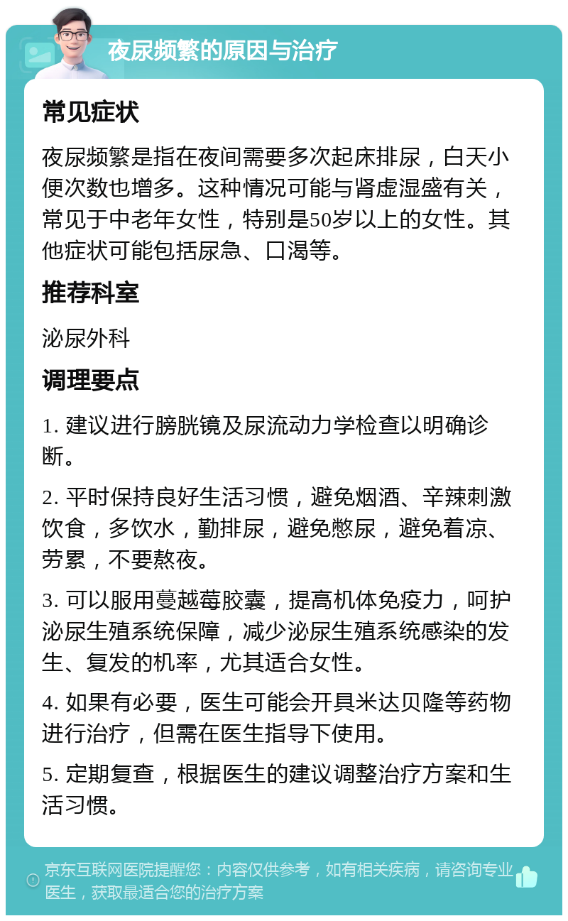 夜尿频繁的原因与治疗 常见症状 夜尿频繁是指在夜间需要多次起床排尿，白天小便次数也增多。这种情况可能与肾虚湿盛有关，常见于中老年女性，特别是50岁以上的女性。其他症状可能包括尿急、口渴等。 推荐科室 泌尿外科 调理要点 1. 建议进行膀胱镜及尿流动力学检查以明确诊断。 2. 平时保持良好生活习惯，避免烟酒、辛辣刺激饮食，多饮水，勤排尿，避免憋尿，避免着凉、劳累，不要熬夜。 3. 可以服用蔓越莓胶囊，提高机体免疫力，呵护泌尿生殖系统保障，减少泌尿生殖系统感染的发生、复发的机率，尤其适合女性。 4. 如果有必要，医生可能会开具米达贝隆等药物进行治疗，但需在医生指导下使用。 5. 定期复查，根据医生的建议调整治疗方案和生活习惯。