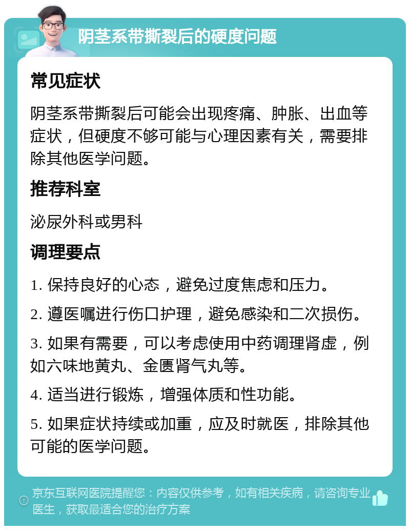 阴茎系带撕裂后的硬度问题 常见症状 阴茎系带撕裂后可能会出现疼痛、肿胀、出血等症状，但硬度不够可能与心理因素有关，需要排除其他医学问题。 推荐科室 泌尿外科或男科 调理要点 1. 保持良好的心态，避免过度焦虑和压力。 2. 遵医嘱进行伤口护理，避免感染和二次损伤。 3. 如果有需要，可以考虑使用中药调理肾虚，例如六味地黄丸、金匮肾气丸等。 4. 适当进行锻炼，增强体质和性功能。 5. 如果症状持续或加重，应及时就医，排除其他可能的医学问题。