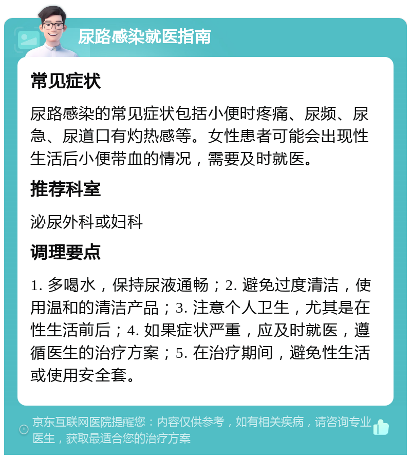 尿路感染就医指南 常见症状 尿路感染的常见症状包括小便时疼痛、尿频、尿急、尿道口有灼热感等。女性患者可能会出现性生活后小便带血的情况，需要及时就医。 推荐科室 泌尿外科或妇科 调理要点 1. 多喝水，保持尿液通畅；2. 避免过度清洁，使用温和的清洁产品；3. 注意个人卫生，尤其是在性生活前后；4. 如果症状严重，应及时就医，遵循医生的治疗方案；5. 在治疗期间，避免性生活或使用安全套。