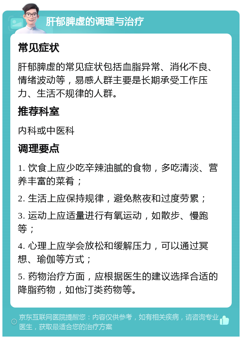 肝郁脾虚的调理与治疗 常见症状 肝郁脾虚的常见症状包括血脂异常、消化不良、情绪波动等，易感人群主要是长期承受工作压力、生活不规律的人群。 推荐科室 内科或中医科 调理要点 1. 饮食上应少吃辛辣油腻的食物，多吃清淡、营养丰富的菜肴； 2. 生活上应保持规律，避免熬夜和过度劳累； 3. 运动上应适量进行有氧运动，如散步、慢跑等； 4. 心理上应学会放松和缓解压力，可以通过冥想、瑜伽等方式； 5. 药物治疗方面，应根据医生的建议选择合适的降脂药物，如他汀类药物等。